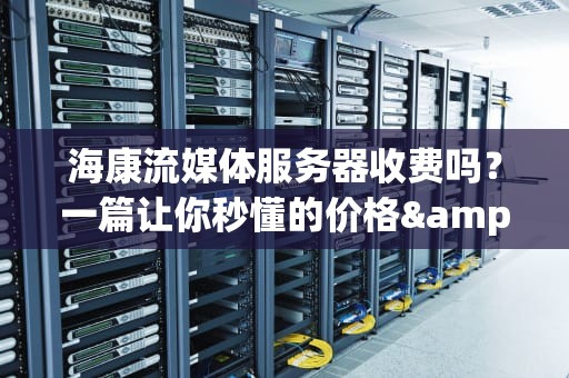 海康流媒体服务器收费吗？一篇让你秒懂的价格&性能全解析！
