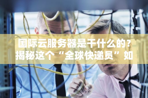 国际云服务器是干什么的？揭秘这个“全球快递员”如何让你的业务飞起来！