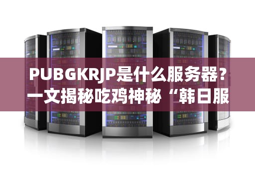 PUBGKRJP是什么服务器？一文揭秘吃鸡神秘“韩日服”的真相！
