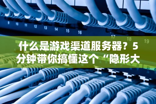 什么是游戏渠道服务器？5分钟带你搞懂这个“隐形大佬”！