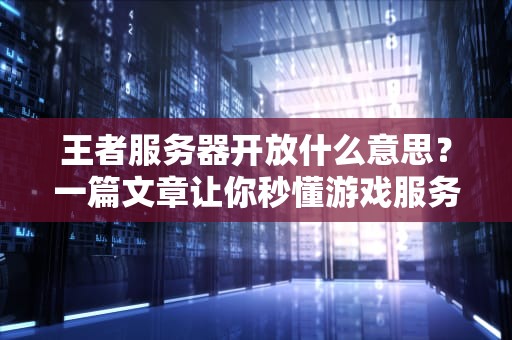 王者服务器开放什么意思？一篇文章让你秒懂游戏服务器的那些事儿！