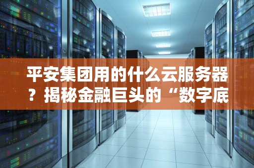平安集团用的什么云服务器？揭秘金融巨头的“数字底座”有多硬核！