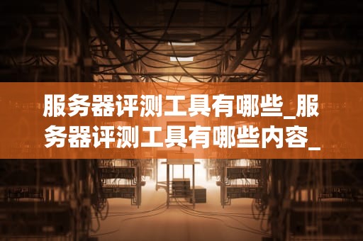 服务器评测工具有哪些_服务器评测工具有哪些内容_服务器评测工具的全面解析