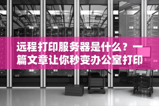远程打印服务器是什么？一篇文章让你秒变办公室打印达人！