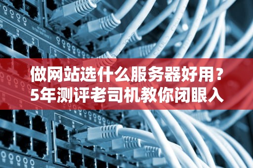 做网站选什么服务器好用？5年测评老司机教你闭眼入坑不翻车！