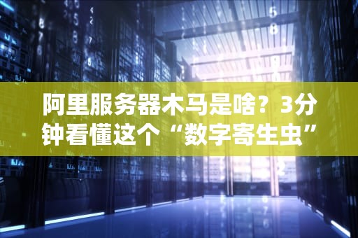 阿里服务器木马是啥？3分钟看懂这个“数字寄生虫”的骚操作！