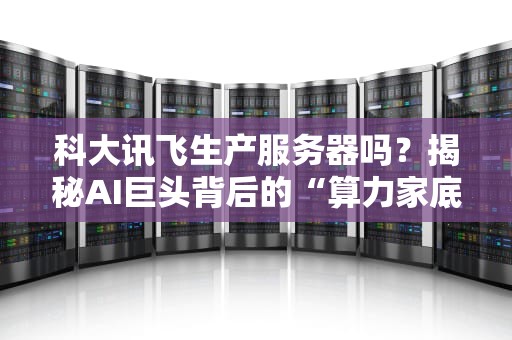 科大讯飞生产服务器吗？揭秘AI巨头背后的“算力家底”！（附真实测评数据）