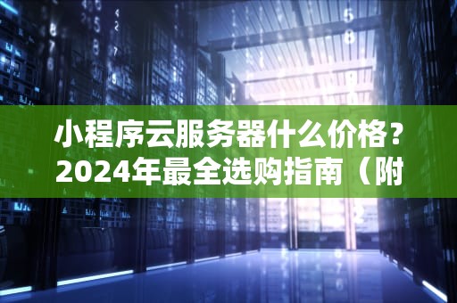 小程序云服务器什么价格？2024年最全选购指南（附省钱攻略）