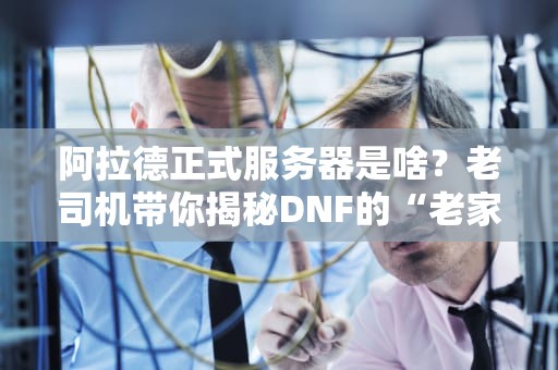 阿拉德正式服务器是啥？老司机带你揭秘DNF的“老家”有多稳！