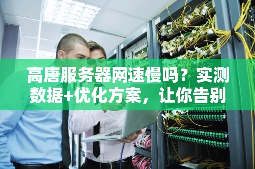 高唐服务器网速慢吗？实测数据+优化方案，让你告别卡顿！