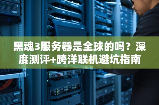 黑魂3服务器是全球的吗？深度测评+跨洋联机避坑指南