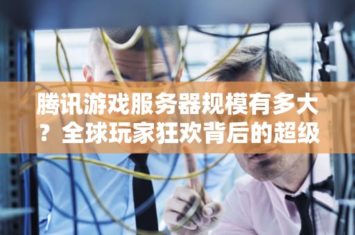 腾讯游戏服务器规模有多大？全球玩家狂欢背后的超级大脑有多强？