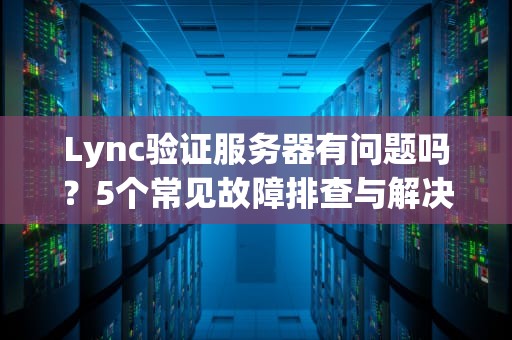 Lync验证服务器有问题吗？5个常见故障排查与解决方案大揭秘！