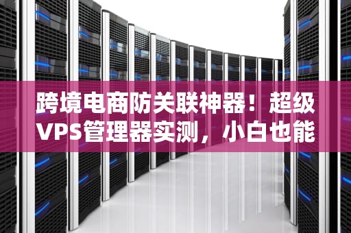 跨境电商防关联神器！超级VPS管理器实测，小白也能秒变技术流