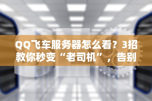 QQ飞车服务器怎么看？3招教你秒变“老司机”，告别卡顿漂移！