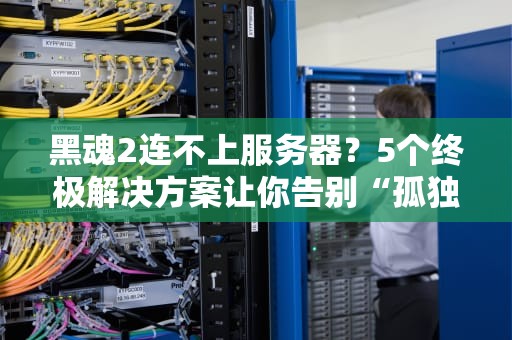 黑魂2连不上服务器？5个终极解决方案让你告别“孤独传火”