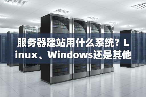 服务器建站用什么系统？Linux、Windows还是其他？一文帮你选对“地基”不翻车！