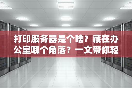 打印服务器是个啥？藏在办公室哪个角落？一文带你轻松搞懂！