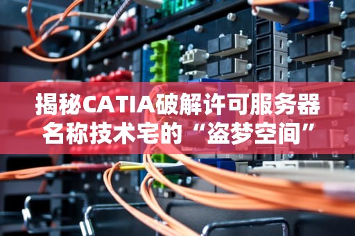 揭秘CATIA破解许可服务器名称技术宅的“盗梦空间”还是法律雷区？