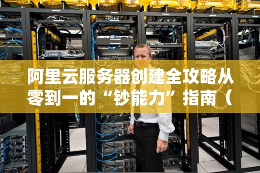 阿里云服务器创建全攻略从零到一的“钞能力”指南（附避坑彩蛋）