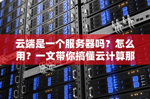 云端是一个服务器吗？怎么用？一文带你搞懂云计算那些事儿！