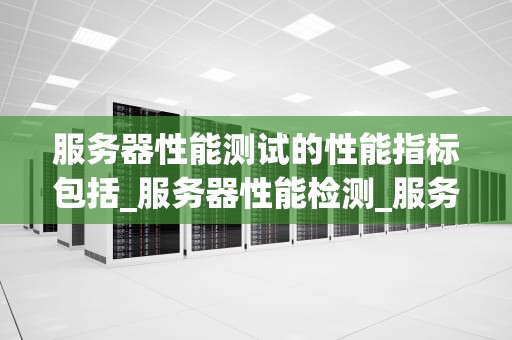 服务器性能测试的性能指标包括_服务器性能检测_服务器性能测试的关键指标