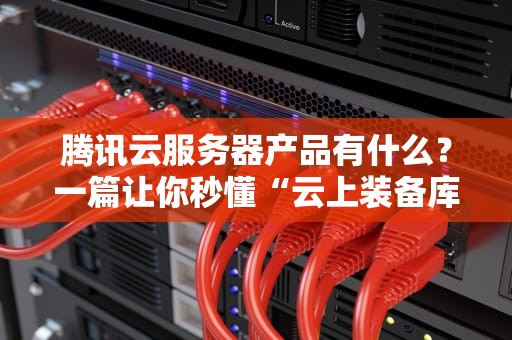 腾讯云服务器产品有什么？一篇让你秒懂“云上装备库”的硬核测评！