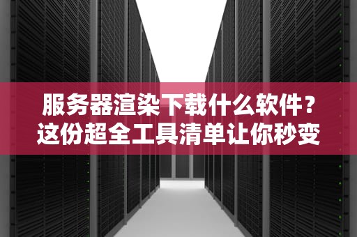 服务器渲染下载什么软件？这份超全工具清单让你秒变大神！