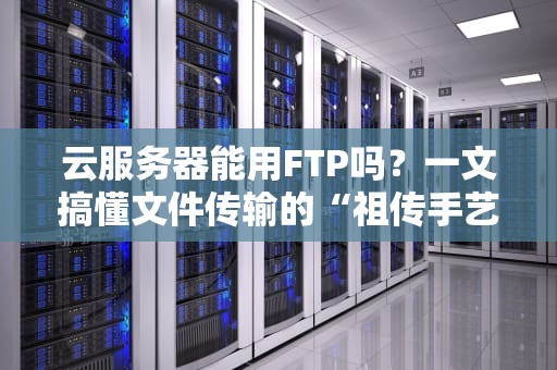 云服务器能用FTP吗？一文搞懂文件传输的“祖传手艺”和现代玩法