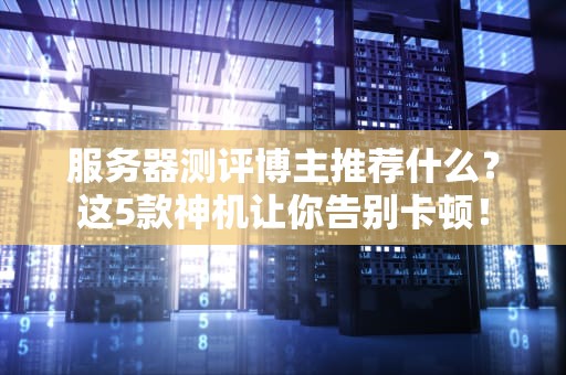 服务器测评博主推荐什么？这5款神机让你告别卡顿！
