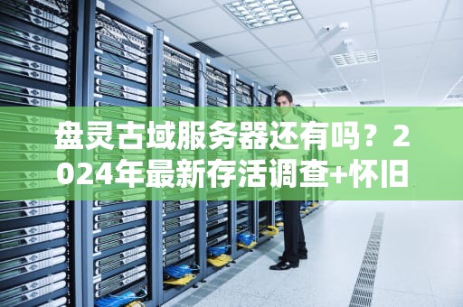 盘灵古域服务器还有吗？2024年最新存活调查+怀旧玩家必看指南