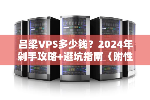 吕梁VPS多少钱？2024年剁手攻略+避坑指南（附性能实测）