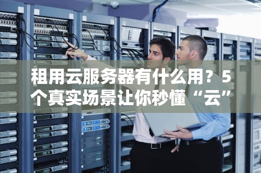 租用云服务器有什么用？5个真实场景让你秒懂“云”力量！