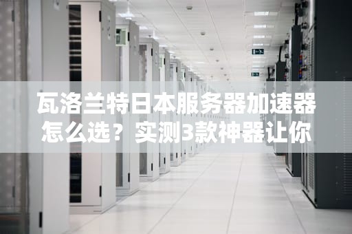 瓦洛兰特日本服务器加速器怎么选？实测3款神器让你告别卡顿！