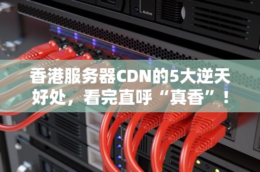 香港服务器CDN的5大逆天好处，看完直呼“真香”！