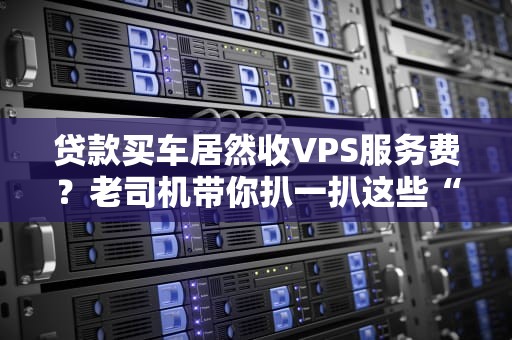 贷款买车居然收VPS服务费？老司机带你扒一扒这些“隐藏收费”的套路！