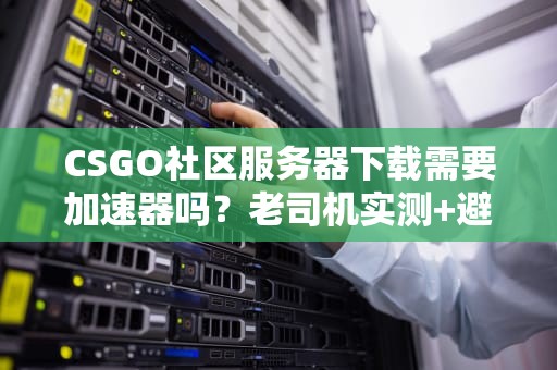 CSGO社区服务器下载需要加速器吗？老司机实测+避坑指南！
