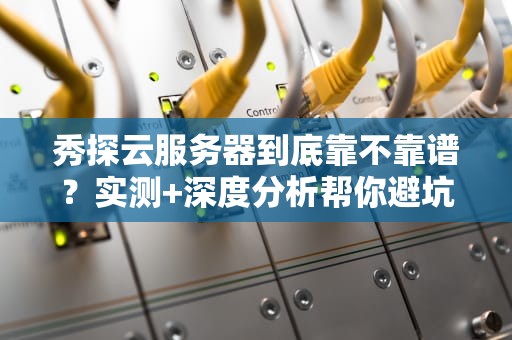 秀探云服务器到底靠不靠谱？实测+深度分析帮你避坑！