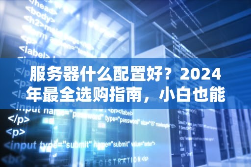 服务器什么配置好？2024年最全选购指南，小白也能秒变老司机！