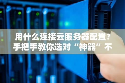 用什么连接云服务器配置？手把手教你选对“神器”不翻车！