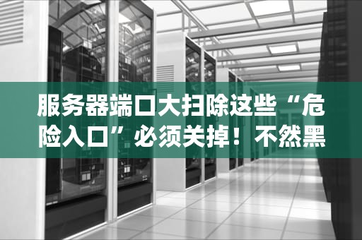 服务器端口大扫除这些“危险入口”必须关掉！不然黑客天天来你家开Party！