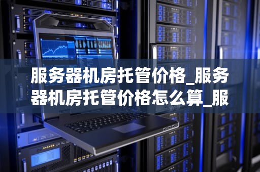 服务器机房托管价格_服务器机房托管价格怎么算_服务器机房托管价格的影响因素及选择策略
