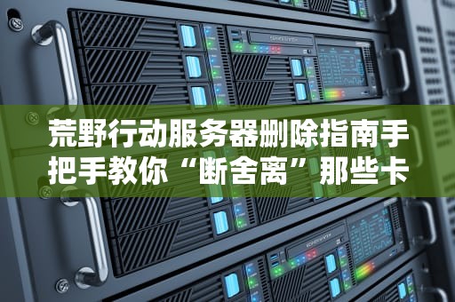 荒野行动服务器删除指南手把手教你“断舍离”那些卡成PPT的服务器！