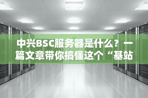 中兴BSC服务器是什么？一篇文章带你搞懂这个“基站大管家”