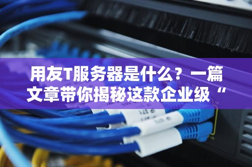 用友T服务器是什么？一篇文章带你揭秘这款企业级“算力怪兽”