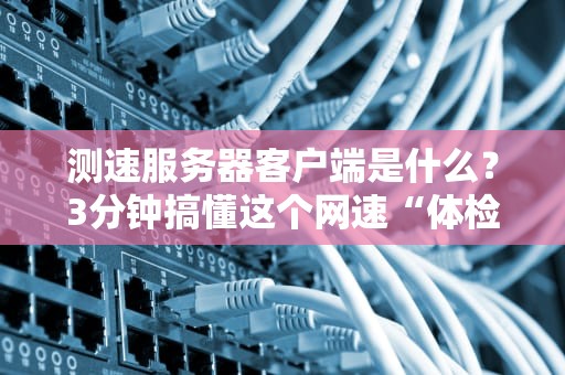 测速服务器客户端是什么？3分钟搞懂这个网速“体检神器”！