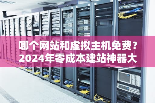 哪个网站和虚拟主机免费？2024年零成本建站神器大盘点，小白也能秒变站长！