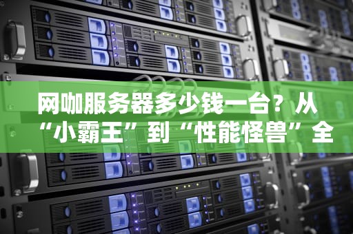 网咖服务器多少钱一台？从“小霸王”到“性能怪兽”全价位解析！