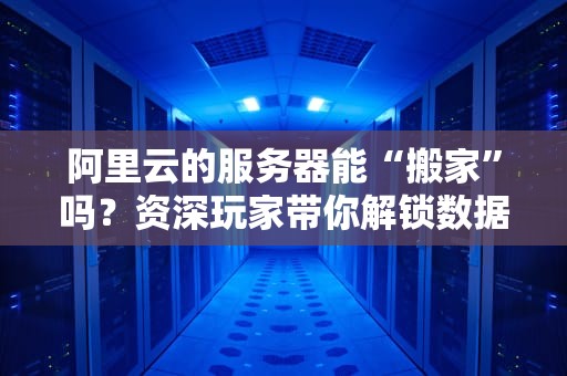 阿里云的服务器能“搬家”吗？资深玩家带你解锁数据迁移的N种姿势！