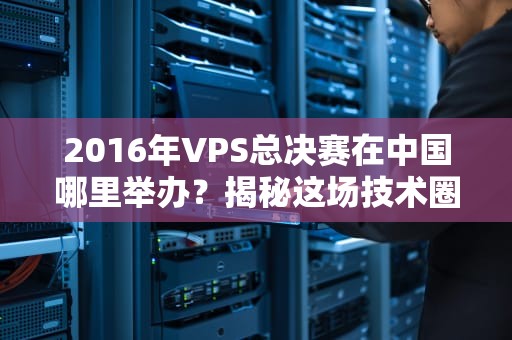 2016年VPS总决赛在中国哪里举办？揭秘这场技术圈的“华山论剑”